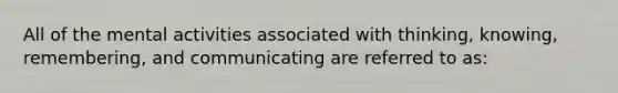 All of the mental activities associated with thinking, knowing, remembering, and communicating are referred to as: