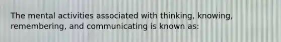 The mental activities associated with thinking, knowing, remembering, and communicating is known as: