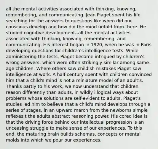 all the mental activities associated with thinking, knowing, remembering, and communicating. Jean Piaget spent his life searching for the answers to questions like when did our conscious develop and how did the mind unfold from there. He studied cognitive development--all the mental activities associated with thinking, knowing, remembering, and communicating. His interest began in 1920, when he was in Paris developing questions for children's intelligence tests. While administering the tests, Piaget became intrigued by children's wrong answers, which were often strikingly similar among same-age children. Where others saw childish mistakes Piaget saw intelligence at work. A half-century spent with children convinced him that a child's mind is not a miniature model of an adult's. Thanks partly to his work, we now understand that children reason differently than adults, in wildly illogical ways about problems whose solutions are self-evident to adults. Piaget's studies led him to believe that a child's mind develops through a series of stages, in an upward march from the newborns simple reflexes t the adults abstract reasoning power. His cored idea is that the driving force behind our intellectual progression is an unceasing struggle to make sense of our experiences. To this end, the maturing brain builds schemas, concepts or mental molds into which we pour our experiences.