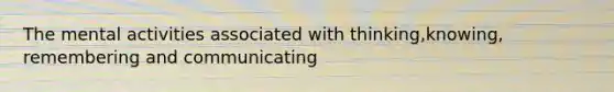 The mental activities associated with thinking,knowing, remembering and communicating