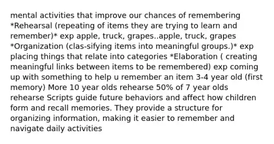 mental activities that improve our chances of remembering *Rehearsal (repeating of items they are trying to learn and remember)* exp apple, truck, grapes..apple, truck, grapes *Organization (clas-sifying items into meaningful groups.)* exp placing things that relate into categories *Elaboration ( creating meaningful links between items to be remembered) exp coming up with something to help u remember an item 3-4 year old (first memory) More 10 year olds rehearse 50% of 7 year olds rehearse Scripts guide future behaviors and affect how children form and recall memories. They provide a structure for organizing information, making it easier to remember and navigate daily activities