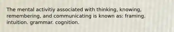 The mental activitiy associated with thinking, knowing, remembering, and communicating is known as: framing. intuition. grammar. cognition.