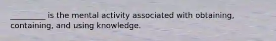 _________ is the mental activity associated with obtaining, containing, and using knowledge.