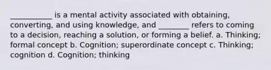 ___________ is a mental activity associated with obtaining, converting, and using knowledge, and ________ refers to coming to a decision, reaching a solution, or forming a belief. a. Thinking; formal concept b. Cognition; superordinate concept c. Thinking; cognition d. Cognition; thinking