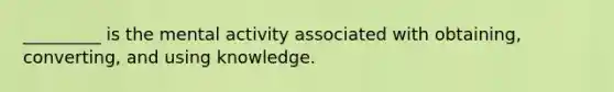 _________ is the mental activity associated with obtaining, converting, and using knowledge.