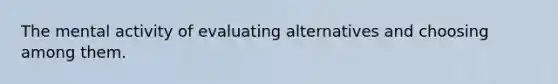 The mental activity of evaluating alternatives and choosing among them.