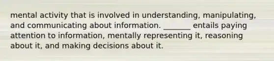 mental activity that is involved in understanding, manipulating, and communicating about information. _______ entails paying attention to information, mentally representing it, reasoning about it, and making decisions about it.