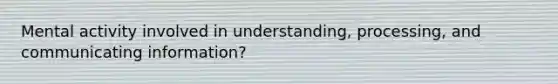 Mental activity involved in understanding, processing, and communicating information?