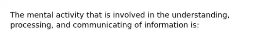 The mental activity that is involved in the understanding, processing, and communicating of information is: