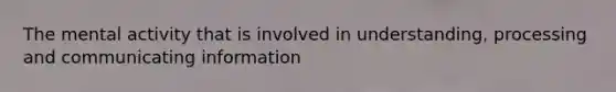 The mental activity that is involved in understanding, processing and communicating information