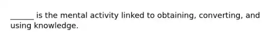 ______ is the mental activity linked to obtaining, converting, and using knowledge.
