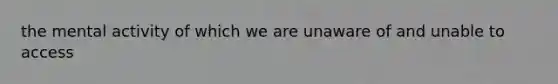 the mental activity of which we are unaware of and unable to access