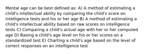 Mental age can be best defined as: A) A method of estimating a child's intellectual ability by comparing the child's score on intelligence tests and his or her age B) A method of estimating a child's intellectual ability based on raw scores on intelligence tests C) Comparing a child's actual age with her or her computed age D) Basing a child's age level on his or her scores on a standardized test E) Charting a child's age based on the level of correct responses on an intelligence test