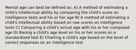 Mental age can best be defined as: A) A method of estimating a child's intellectual ability by comparing the child's score on intelligence tests and his or her age B) A method of estimating a child's intellectual ability based on raw scores on intelligence tests C) Comparing a child's actual age with his or her computed age D) Basing a child's age level on his or her scores on a standardized test E) Charting a child's age based on the level of correct responses on an intelligence test