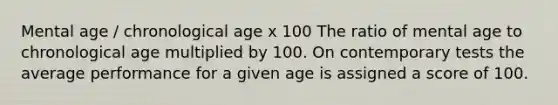 Mental age / chronological age x 100 The ratio of mental age to chronological age multiplied by 100. On contemporary tests the average performance for a given age is assigned a score of 100.