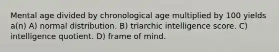 Mental age divided by chronological age multiplied by 100 yields a(n) A) normal distribution. B) triarchic intelligence score. C) intelligence quotient. D) frame of mind.