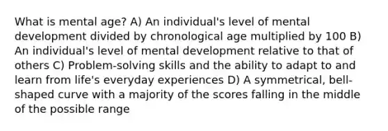 What is mental age? A) An individual's level of mental development divided by chronological age multiplied by 100 B) An individual's level of mental development relative to that of others C) Problem-solving skills and the ability to adapt to and learn from life's everyday experiences D) A symmetrical, bell-shaped curve with a majority of the scores falling in the middle of the possible range