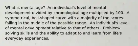 What is mental age? .An individual's level of mental development divided by chronological age multiplied by 100. .A symmetrical, bell-shaped curve with a majority of the scores falling in the middle of the possible range. .An individual's level of mental development relative to that of others. .Problem-solving skills and the ability to adapt to and learn from life's everyday experiences.