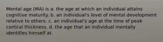 Mental age (MA) is a. the age at which an individual attains cognitive maturity. b. an individual's level of mental development relative to others. c. an individual's age at the time of peak cortical thickness. d. the age that an individual mentally identifies himself at.