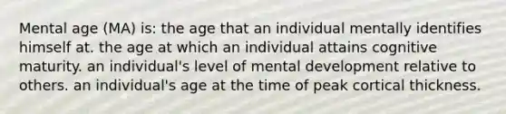 Mental age (MA) is: the age that an individual mentally identifies himself at. the age at which an individual attains cognitive maturity. an individual's level of mental development relative to others. an individual's age at the time of peak cortical thickness.