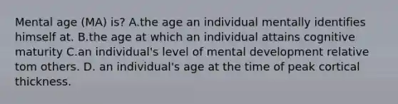 Mental age (MA) is? A.the age an individual mentally identifies himself at. B.the age at which an individual attains cognitive maturity C.an individual's level of mental development relative tom others. D. an individual's age at the time of peak cortical thickness.