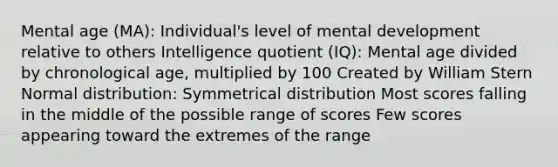 Mental age (MA): Individual's level of mental development relative to others Intelligence quotient (IQ): Mental age divided by chronological age, multiplied by 100 Created by William Stern Normal distribution: Symmetrical distribution Most scores falling in the middle of the possible range of scores Few scores appearing toward the extremes of the range