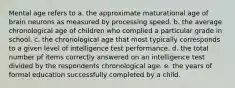 Mental age refers to a. the approximate maturational age of brain neurons as measured by processing speed. b. the average chronological age of children who complied a particular grade in school. c. the chronological age that most typically corresponds to a given level of intelligence test performance. d. the total number pf items correctly answered on an intelligence test divided by the respondents chronological age. e. the years of formal education successfully completed by a child.