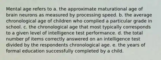 Mental age refers to a. the approximate maturational age of brain neurons as measured by processing speed. b. the average chronological age of children who complied a particular grade in school. c. the chronological age that most typically corresponds to a given level of intelligence test performance. d. the total number pf items correctly answered on an intelligence test divided by the respondents chronological age. e. the years of formal education successfully completed by a child.