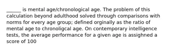 ______ is mental age/chronological age. The problem of this calculation beyond adulthood solved through comparisons with norms for every age group; defined orginally as the ratio of mental age to chronoligcal age. On contemporary intelligence tests, the average performance for a given age is assighned a score of 100