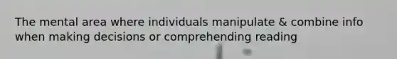 The mental area where individuals manipulate & combine info when making decisions or comprehending reading