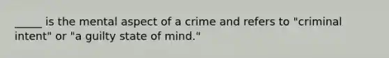 _____ is the mental aspect of a crime and refers to "criminal intent" or "a guilty state of mind."