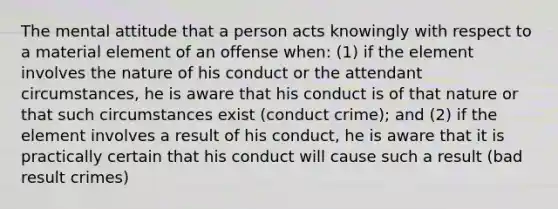 The mental attitude that a person acts knowingly with respect to a material element of an offense when: (1) if the element involves the nature of his conduct or the attendant circumstances, he is aware that his conduct is of that nature or that such circumstances exist (conduct crime); and (2) if the element involves a result of his conduct, he is aware that it is practically certain that his conduct will cause such a result (bad result crimes)