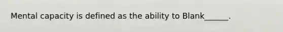 Mental capacity is defined as the ability to Blank______.