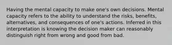 Having the mental capacity to make one's own decisions. Mental capacity refers to the ability to understand the risks, benefits, alternatives, and consequences of one's actions. Inferred in this interpretation is knowing the decision maker can reasonably distinguish right from wrong and good from bad.