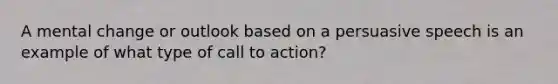 A mental change or outlook based on a persuasive speech is an example of what type of call to action?