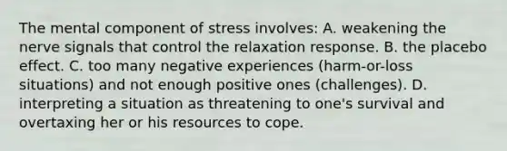 The mental component of stress involves: A. weakening the nerve signals that control the relaxation response. B. the placebo effect. C. too many negative experiences (harm-or-loss situations) and not enough positive ones (challenges). D. interpreting a situation as threatening to one's survival and overtaxing her or his resources to cope.