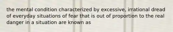 the mental condition characterized by excessive, irrational dread of everyday situations of fear that is out of proportion to the real danger in a situation are known as