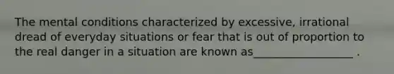 The mental conditions characterized by excessive, irrational dread of everyday situations or fear that is out of proportion to the real danger in a situation are known as__________________ .