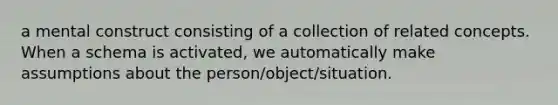 a mental construct consisting of a collection of related concepts. When a schema is activated, we automatically make assumptions about the person/object/situation.