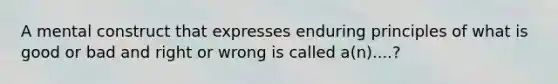 A mental construct that expresses enduring principles of what is good or bad and right or wrong is called a(n)....?