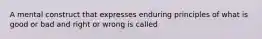 A mental construct that expresses enduring principles of what is good or bad and right or wrong is called