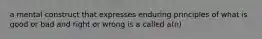 a mental construct that expresses enduring principles of what is good or bad and right or wrong is a called a(n)