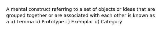 A mental construct referring to a set of objects or ideas that are grouped together or are associated with each other is known as a a) Lemma b) Prototype c) Exemplar d) Category