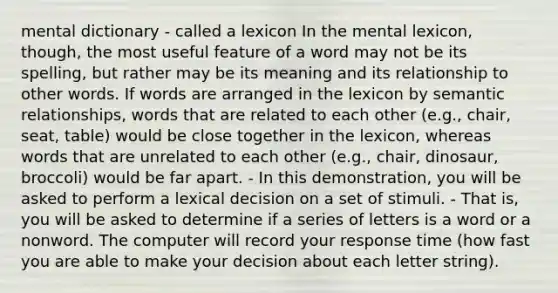 mental dictionary - called a lexicon In the mental lexicon, though, the most useful feature of a word may not be its spelling, but rather may be its meaning and its relationship to other words. If words are arranged in the lexicon by semantic relationships, words that are related to each other (e.g., chair, seat, table) would be close together in the lexicon, whereas words that are unrelated to each other (e.g., chair, dinosaur, broccoli) would be far apart. - In this demonstration, you will be asked to perform a lexical decision on a set of stimuli. - That is, you will be asked to determine if a series of letters is a word or a nonword. The computer will record your response time (how fast you are able to make your decision about each letter string).