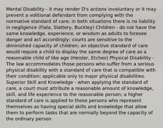 Mental Disability - it may render D's actions involuntary or it may prevent a volitional defendant from complying with the normative standard of care; in both situations there is no liability in negligence (Fiala, Slattery, Buckley) Children - do not have the same knowledge, experience, or wisdom as adults to foresee danger and act accordingly; courts are sensitive to the diminished capacity of children; an objective standard of care would require a child to display the same degree of care as a reasonable child of like age (Heisler, Etches) Physical Disability - The law accommodates those persons who suffer from a serious physical disability with a standard of care that is compatible with their condition; applicable only to major physical disabilities. Superior Skill and Knowledge - when applying the standard of care, a court must attribute a reasonable amount of knowledge, skill, and life experience to the reasonable person; a higher standard of care is applied to those persons who represent themselves as having special skills and knowledge that allow them to perform tasks that are normally beyond the capacity of the ordinary person