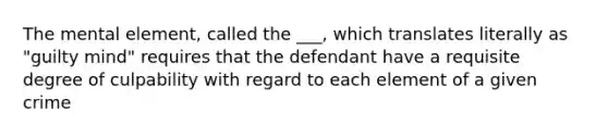 The mental element, called the ___, which translates literally as "guilty mind" requires that the defendant have a requisite degree of culpability with regard to each element of a given crime