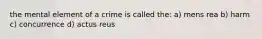 the mental element of a crime is called the: a) mens rea b) harm c) concurrence d) actus reus