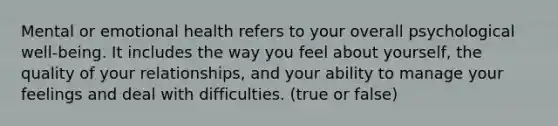 Mental or emotional health refers to your overall psychological well-being. It includes the way you feel about yourself, the quality of your relationships, and your ability to manage your feelings and deal with difficulties. (true or false)