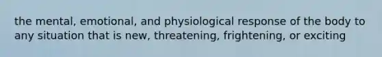 the mental, emotional, and physiological response of the body to any situation that is new, threatening, frightening, or exciting