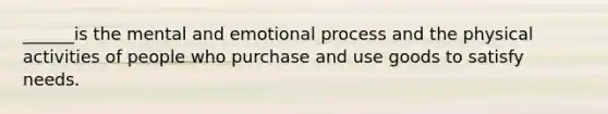 ______is the mental and emotional process and the physical activities of people who purchase and use goods to satisfy needs.